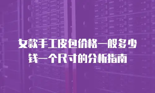 女款手工皮包价格一般多少钱一个尺寸的分析指南
