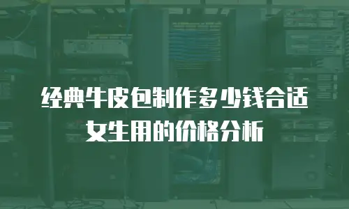 经典牛皮包制作多少钱合适女生用的价格分析
