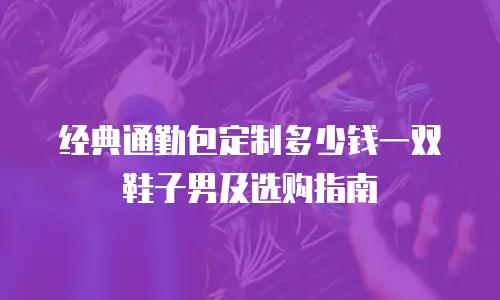 经典通勤包定制多少钱一双鞋子男及选购指南