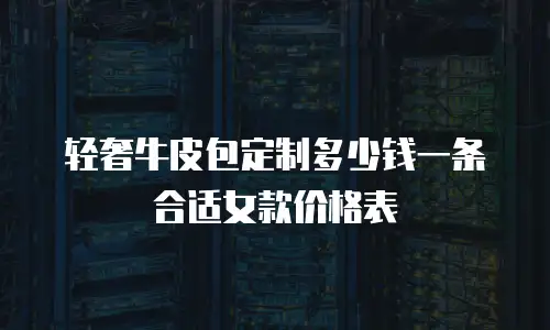 轻奢牛皮包定制多少钱一条合适女款价格表