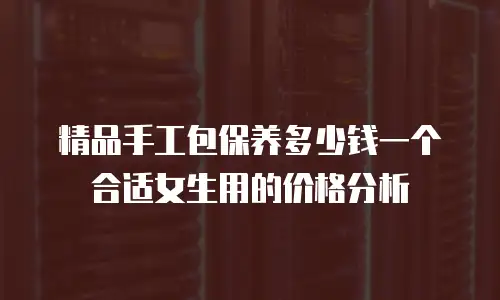 精品手工包保养多少钱一个合适女生用的价格分析