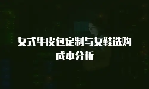 女式牛皮包定制与女鞋选购成本分析