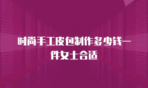 时尚手工皮包制作多少钱一件女士合适