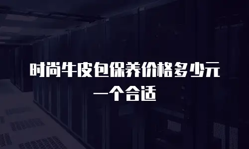 时尚牛皮包保养价格多少元一个合适