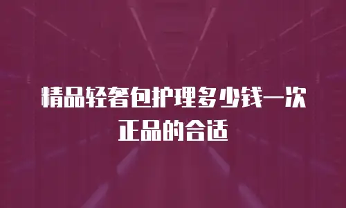 精品轻奢包护理多少钱一次正品的合适