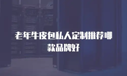 老年牛皮包私人定制推荐哪款品牌好