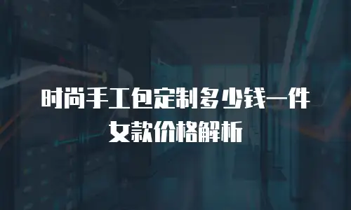 时尚手工包定制多少钱一件女款价格解析