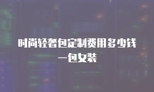 时尚轻奢包定制费用多少钱一包女装