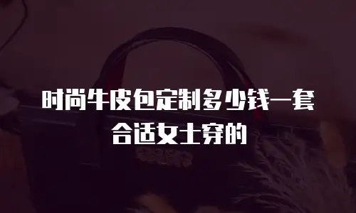 时尚牛皮包定制多少钱一套合适女士穿的