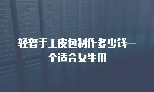 轻奢手工皮包制作多少钱一个适合女生用