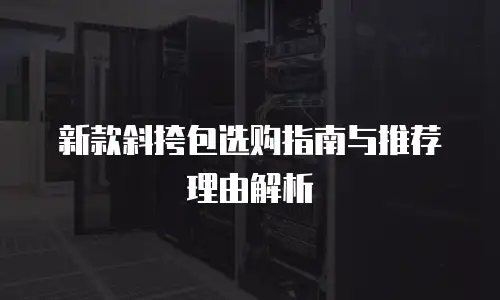 新款斜挎包选购指南与推荐理由解析