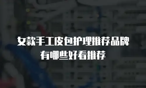 女款手工皮包护理推荐品牌有哪些好看推荐