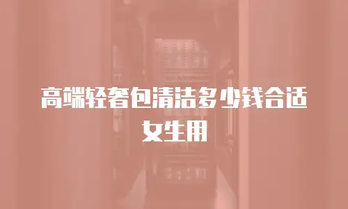 高端轻奢包清洁多少钱合适女生用