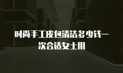 时尚手工皮包清洁多少钱一次合适女士用