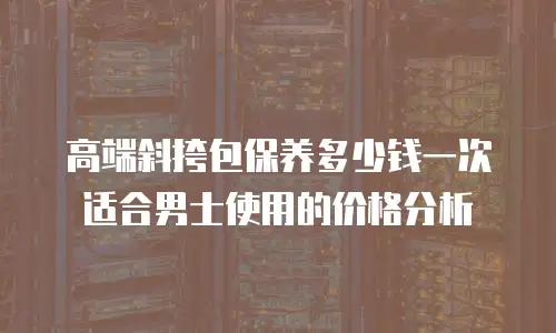 高端斜挎包保养多少钱一次适合男士使用的价格分析