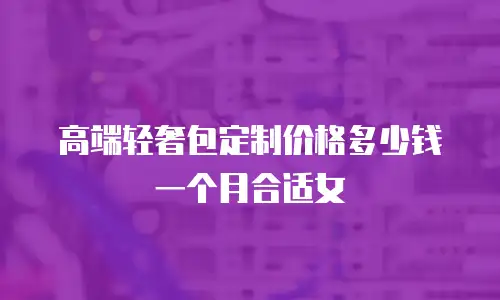 高端轻奢包定制价格多少钱一个月合适女