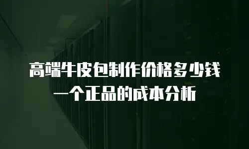 高端牛皮包制作价格多少钱一个正品的成本分析