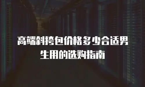 高端斜挎包价格多少合适男生用的选购指南