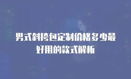 男式斜挎包定制价格多少最好用的款式解析