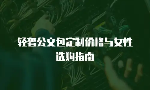 轻奢公文包定制价格与女性选购指南