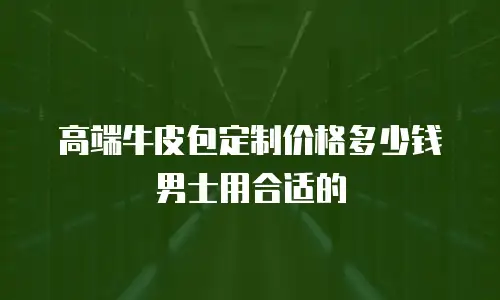 高端牛皮包定制价格多少钱男士用合适的