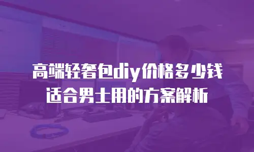 高端轻奢包diy价格多少钱适合男士用的方案解析