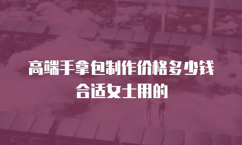 高端手拿包制作价格多少钱合适女士用的