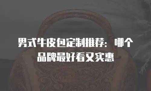 男式牛皮包定制推荐：哪个品牌最好看又实惠
