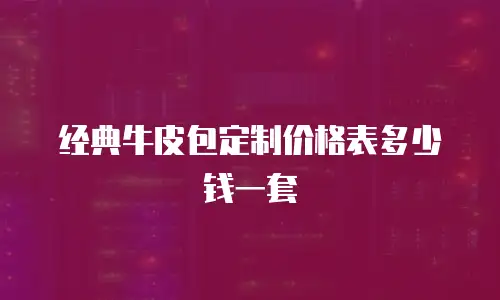 经典牛皮包定制价格表多少钱一套