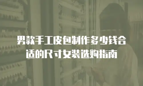 男款手工皮包制作多少钱合适的尺寸女装选购指南