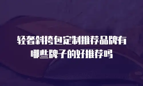 轻奢斜挎包定制推荐品牌有哪些牌子的好推荐吗