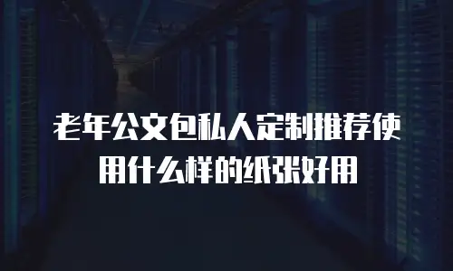 老年公文包私人定制推荐使用什么样的纸张好用