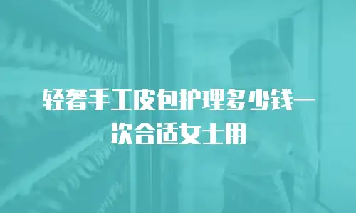 轻奢手工皮包护理多少钱一次合适女士用