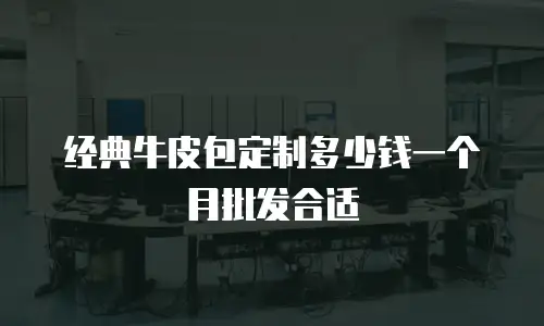 经典牛皮包定制多少钱一个月批发合适