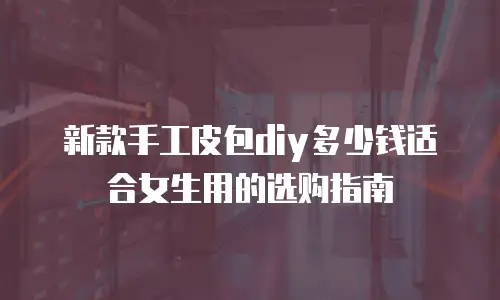 新款手工皮包diy多少钱适合女生用的选购指南
