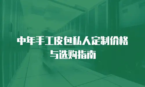 中年手工皮包私人定制价格与选购指南