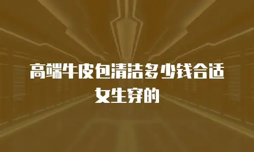 高端牛皮包清洁多少钱合适女生穿的