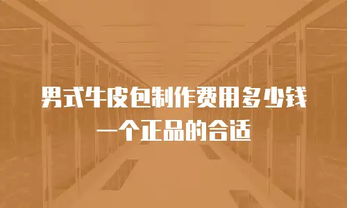 男式牛皮包制作费用多少钱一个正品的合适