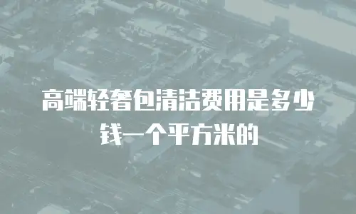 高端轻奢包清洁费用是多少钱一个平方米的
