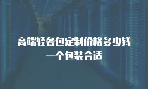 高端轻奢包定制价格多少钱一个包装合适
