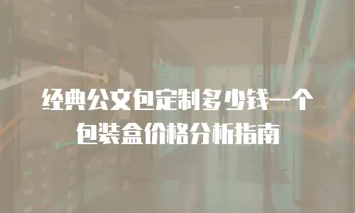 经典公文包定制多少钱一个包装盒价格分析指南