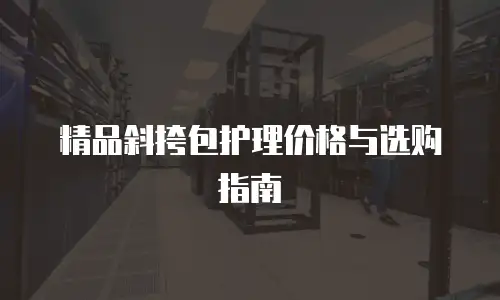 精品斜挎包护理价格与选购指南