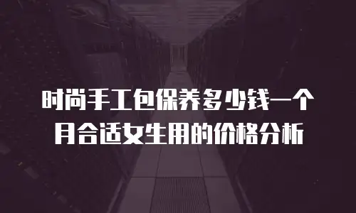 时尚手工包保养多少钱一个月合适女生用的价格分析