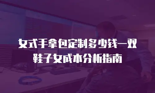 女式手拿包定制多少钱一双鞋子女成本分析指南