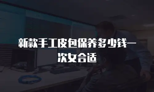 新款手工皮包保养多少钱一次女合适