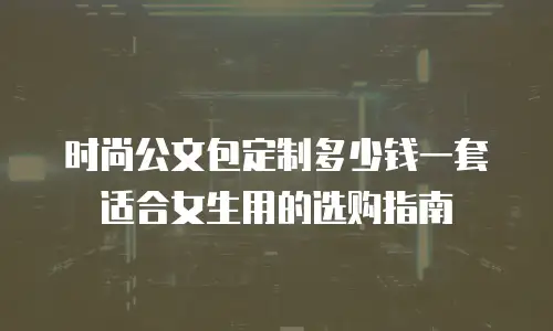 时尚公文包定制多少钱一套适合女生用的选购指南