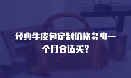 经典牛皮包定制价格多少一个月合适买？