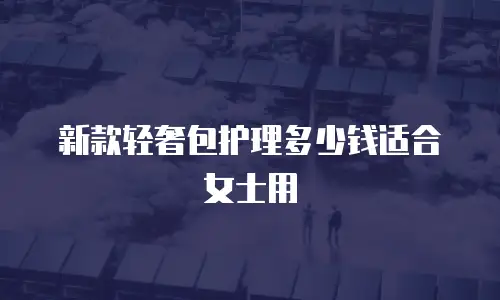 新款轻奢包护理多少钱适合女士用