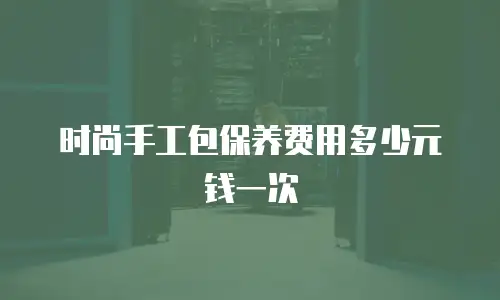 时尚手工包保养费用多少元钱一次