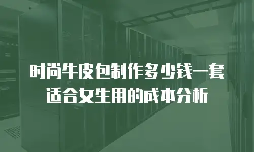 时尚牛皮包制作多少钱一套适合女生用的成本分析